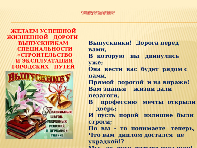     СЧАСТЛИВОГО ПУТИ, ВЫПУСКНИКИ  ГРУППЫ Д 4-3 ГПОУ ТО «ТГКСТ»      ЖЕЛАЕМ УСПЕШНОЙ ЖИЗНЕННОЙ ДОРОГИ ВЫПУСКНИКАМ СПЕЦИАЛЬНОСТИ «СТРОИТЕЛЬСТВО  И ЭКСПЛУАТАЦИЯ ГОРОДСКИХ ПУТЕЙ СООБЩЕНИЯ» Д 4-3  Выпускники! Дорога перед вами, В которую вы двинулись уже; Она вести вас будет рядом с нами, Прямой дорогой и на вираже! Вам знанья жизни дали педагоги, В профессию мечты открыли дверь; И пусть порой излишне были строги; Но вы - то понимаете теперь, Что вам диплом достался не украдкой!? Мы до него четыре года шли! И пусть дорога ваша будет гладкой - Со знаньями, что вы у нас нашли !   Коллектив ТГКСТ 