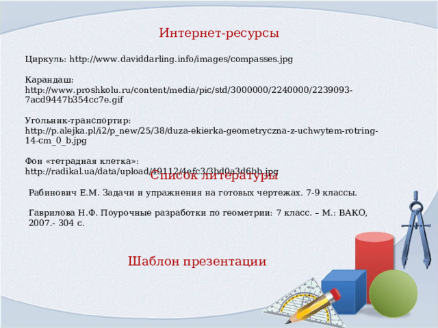 Интернет-ресурсы Циркуль: http://www.daviddarling.info/images/compasses.jpg Карандаш: http://www.proshkolu.ru/content/media/pic/std/3000000/2240000/2239093-7acd9447b354cc7e.gif Угольник-транспортир: http://p.alejka.pl/i2/p_new/25/38/duza-ekierka-geometryczna-z-uchwytem-rotring-14-cm_0_b.jpg Фон «тетрадная клетка»: http://radikal.ua/data/upload/49112/4efc3/3bd0a3d6bb.jpg Список литературы Рабинович Е.М. Задачи и упражнения на готовых чертежах. 7-9 классы. Гаврилова Н.Ф. Поурочные разработки по геометрии: 7 класс. – М.: ВАКО, 2007.- 304 с. Шаблон презентации    