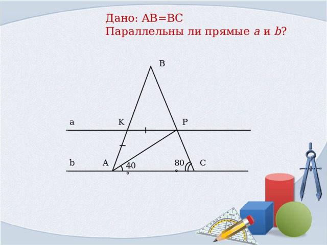 Дано: AB=BC   Параллельны ли прямые a  и  b ?   B a P K C b A 80° 40° 