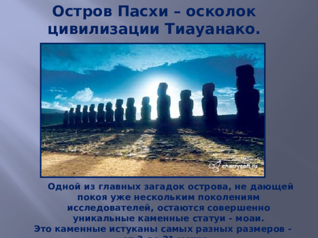 Остров Пасхи – осколок цивилизации Тиауанако.     Одной из главных загадок острова, не дающей покоя уже нескольким поколениям исследователей, остаются совершенно уникальные каменные статуи - моаи.  Это каменные истуканы самых разных размеров - от 3 до 21 метра. 