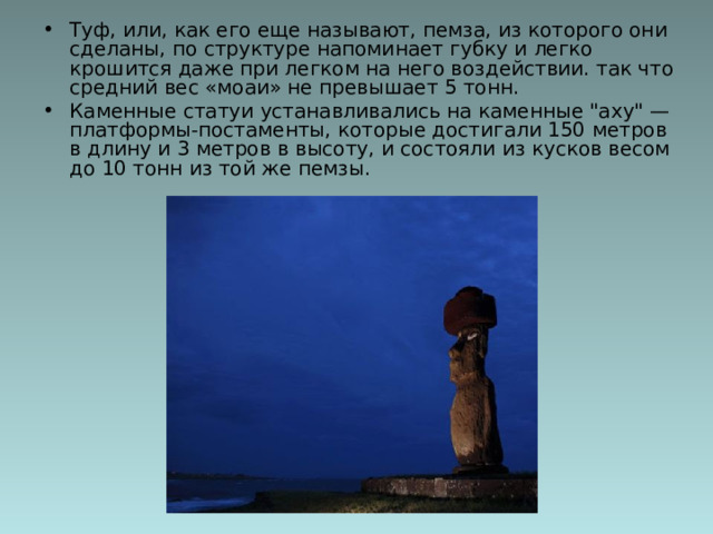 Туф, или, как его еще называют, пемза, из которого они сделаны, по структуре напоминает губку и легко крошится даже при легком на него воздействии. так что средний вес «моаи» не превышает 5 тонн. Каменные статуи устанавливались на каменные 