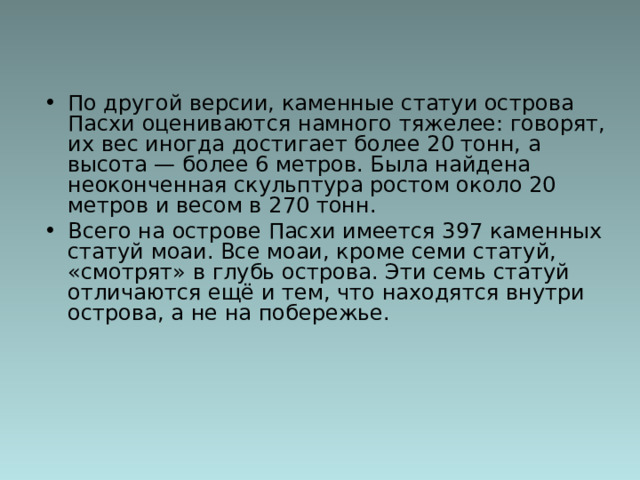 По другой версии, каменные статуи острова Пасхи оцениваются намного тяжелее: говорят, их вес иногда достигает более 20 тонн, а высота — более 6 метров. Была найдена неоконченная скульптура ростом около 20 метров и весом в 270 тонн.  Всего на острове Пасхи имеется 397 каменных статуй моаи. Все моаи, кроме семи статуй, «смотрят» в глубь острова. Эти семь статуй отличаются ещё и тем, что находятся внутри острова, а не на побережье. 