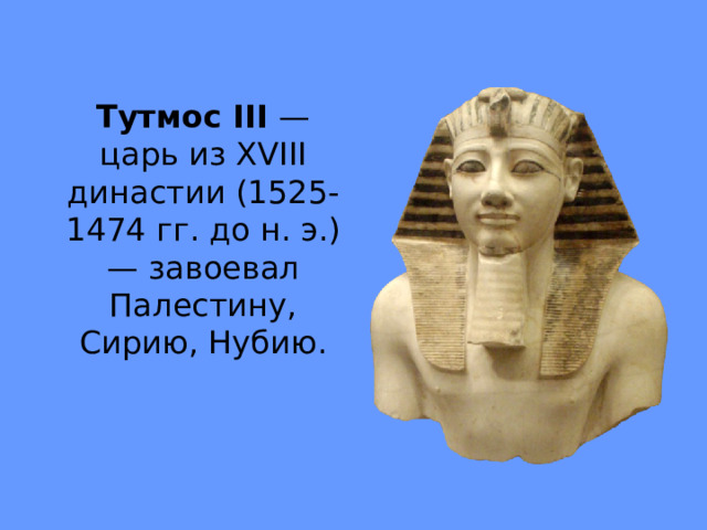Тутмос III — царь из XVIII династии (1525-1474 гг. до н. э.) — заво­евал Палестину, Сирию, Нубию. 