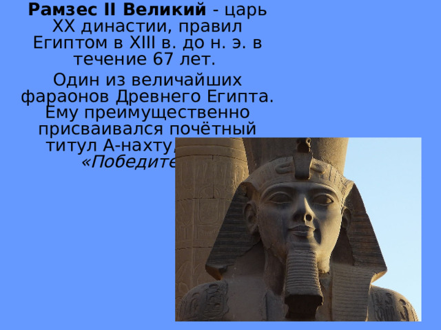 Рамзес II Великий - царь XX династии, правил Египтом в XIII в. до н. э. в течение 67 лет. Один из величайших фараонов Древнего Египта. Ему преимущественно присваивался почётный титул А-нахту, то есть «Победитель»  