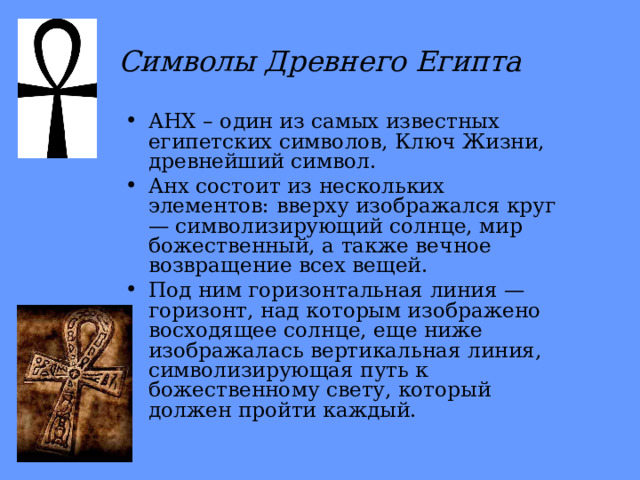 Символы Древнего Египта АНХ – один из самых известных египетских символов, Ключ Жизни, древнейший символ. Анх состоит из нескольких элементов: вверху изображался круг — символизирующий солнце, мир божественный, а также вечное возвращение всех вещей. Под ним горизонтальная линия — горизонт, над которым изображено восходящее солнце, еще ниже изображалась вертикальная линия, символизирующая путь к божественному свету, который должен пройти каждый. 