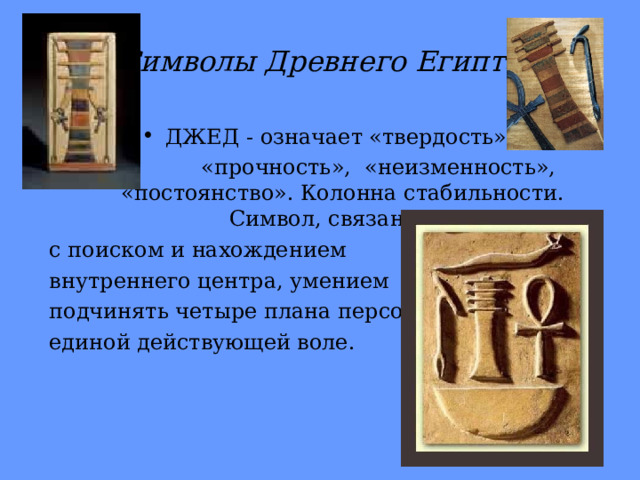 Символы Древнего Египта ДЖЕД - означает «твердость»,  «прочность», «неизменность», «постоянство». Колонна стабильности. Символ, связанный с поиском и нахождением внутреннего центра, умением подчинять четыре плана персоны единой действующей воле. 