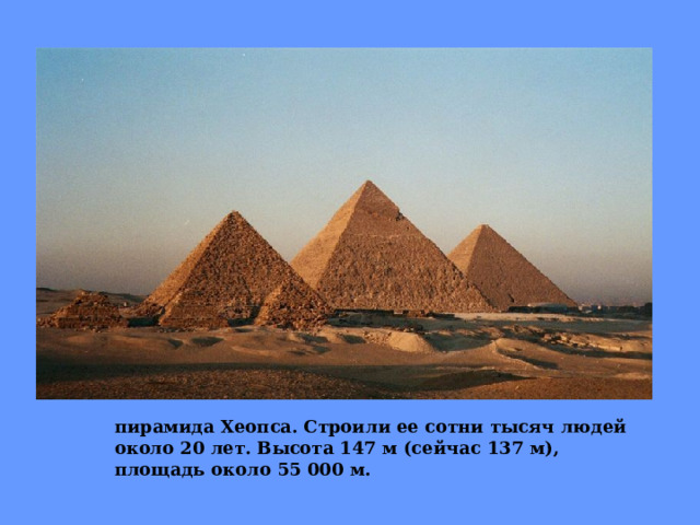 пирамида Хеопса. Строили ее сотни тысяч людей около 20 лет. Высота 147 м (сейчас 137 м), площадь около 55 000 м. 