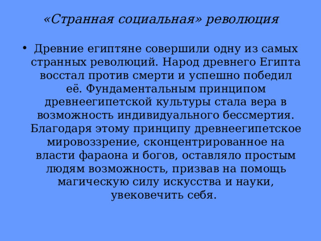 «Странная социальная» революция Древние египтяне совершили одну из самых странных революций. Народ древнего Египта восстал против смерти и успешно победил её. Фундаментальным принципом древнеегипетской культуры стала вера в возможность индивидуального бессмертия. Благодаря этому принципу древнеегипетское мировоззрение, сконцентрированное на власти фараона и богов, оставляло простым людям возможность, призвав на помощь магическую силу искусства и науки, увековечить себя. 