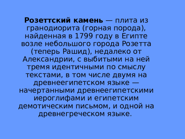 Розеттский камень  — плита из гранодиорита (горная порода), найденная в 1799 году в Египте возле небольшого города Розетта (теперь Рашид), недалеко от Александрии, с выбитыми на ней тремя идентичными по смыслу текстами, в том числе двумя на древнеегипетском языке — начертанными древнеегипетскими иероглифами и египетским демотическим письмом, и одной на древнегреческом языке. 