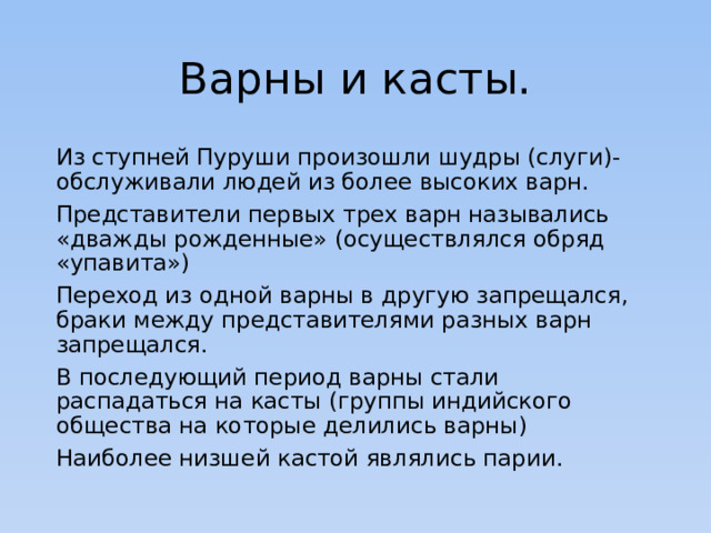 Варны и касты. Из ступней Пуруши произошли шудры (слуги)- обслуживали людей из более высоких варн. Представители первых трех варн назывались «дважды рожденные» (осуществлялся обряд «упавита») Переход из одной варны в другую запрещался, браки между представителями разных варн запрещался. В последующий период варны стали распадаться на касты (группы индийского общества на которые делились варны) Наиболее низшей кастой являлись парии. 