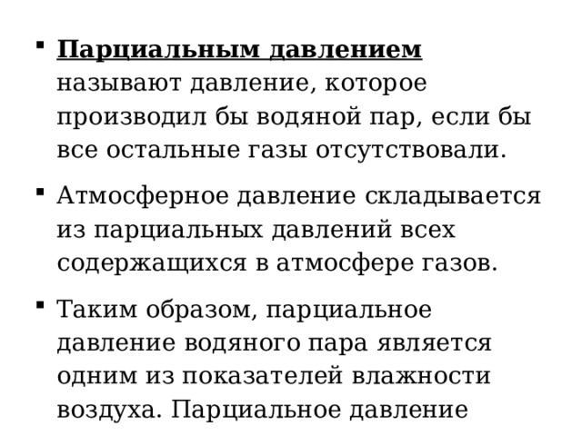 Парциальным давлением называют давление, которое производил бы водяной пар, если бы все остальные газы отсутствовали. Атмосферное давление складывается из парциальных давлений всех содержащихся в атмосфере газов. Таким образом, парциальное давление водяного пара является одним из показателей влажности воздуха. Парциальное давление измеряется в паскалях, хотя иногда используют миллиметры ртутного столба. 