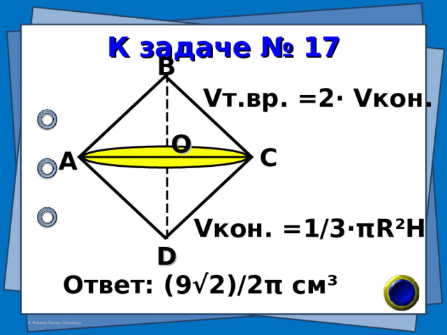 К задаче № 17 В V т.вр. = 2 · V кон.  О С А V кон. =1/3· π R²H D Ответ: (9√2)/2 π см ³ 