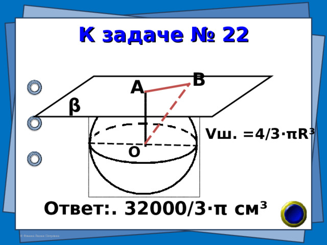 К задаче № 22 В А β V ш. = 4 /3· π R ³ О Ответ:. 32000/3 · π см ³ 