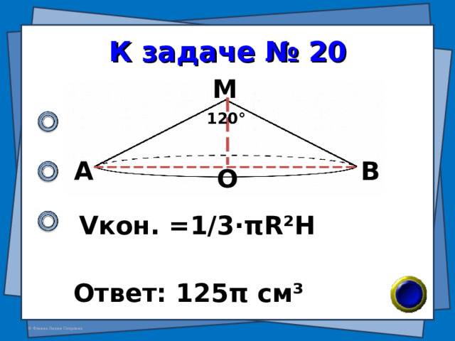 К задаче № 20 М 120 ° А В О V кон. =1/3· π R²H Ответ: 125 π см ³ 