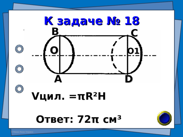К задаче № 18 В С О О1 А D V цил. = π R²H Ответ: 72 π см ³ 