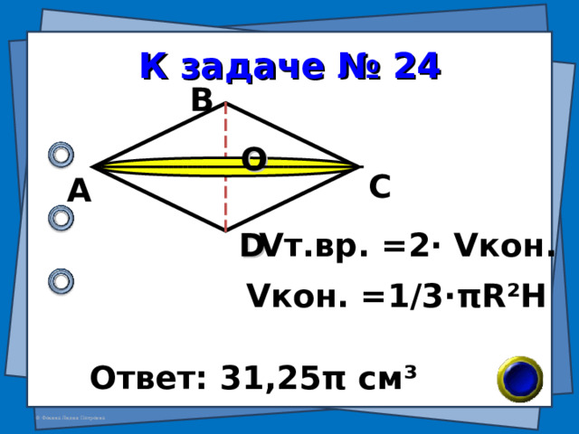К задаче № 24 В О С А D V т.вр. = 2 · V кон. V кон. =1/3· π R²H Ответ: 31,25 π см ³ 