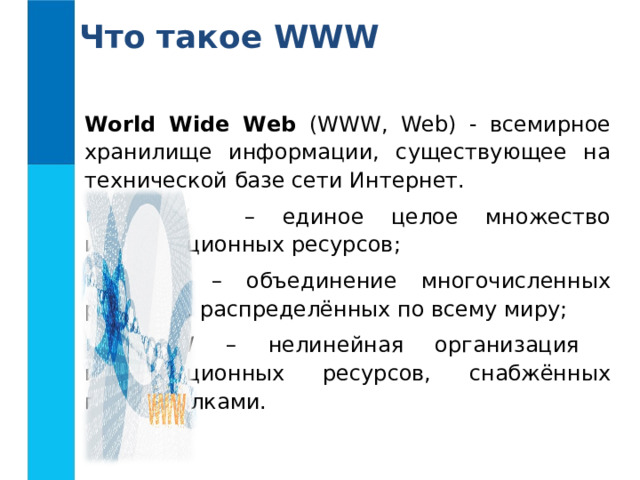 Что такое WWW World Wide Web (WWW, Web) - всемирное хранилище информации, существующее на технической базе сети Интернет.  WWW – единое целое множество информационных ресурсов;  WWW – объединение многочисленных ресурсов, распределённых по всему миру;  WWW – нелинейная организация информационных ресурсов, снабжённых гиперссылками. 