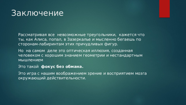 Заключение Рассматривая все невозможные треугольники, кажется что ты, как Алиса, попал, в Зазеркалье и мысленно бегаешь по сторонам-лабиринтам этих причудливых фигур. Но на самом деле это оптическая иллюзия, созданная человеком с хорошим знанием геометрии и нестандартным мышлением Это такой фокус без обмана. Это игра с нашим воображением зрение и восприятием мозга окружающий действительности. 