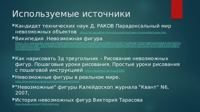 Используемые источники Кандидат технических наук Д. РАКОВ Парадоксальный мир невозможных объектов https://im-possible.info/russian/articles/rakov-impossible/index.htm Википедия .Невозможная фигура https://ru.wikipedia.org/wiki/%D0%9D%D0%B5%D0%B2%D0%BE%D0%B7%D0%BC%D0%BE%D0%B6%D0%BD%D0%B0%D1%8F_%D1%84%D0%B8%D0%B3%D1%83%D1%80%D0%B0#%D0%A1%D1%81%D1%8B%D0%BB%D0%BA%D0%B8  Как нарисовать 3д треугольник – Рисование невозможных фигур. Пошаговые уроки рисования. Простые уроки рисования с пошаговой инструкцией https://kakrisovat.top/9384/  Невозможные фигуры в реальном мире. http://imp-world-r.narod.ru/articles/real/real1.html  