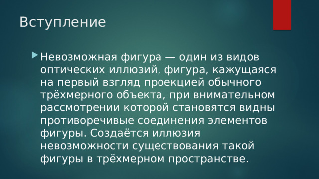 Вступление Невозможная фигура — один из видов оптических иллюзий, фигура, кажущаяся на первый взгляд проекцией обычного трёхмерного объекта, при внимательном рассмотрении которой становятся видны противоречивые соединения элементов фигуры. Создаётся иллюзия невозможности существования такой фигуры в трёхмерном пространстве.  