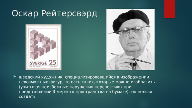 Оскар Рейтерсвэрд шведский художник, специализировавшийся в изображении невозможных фигур, то есть таких, которые можно изобразить (учитывая неизбежные нарушения перспективы при представлении 3-мерного пространства на бумаге), но нельзя создать 