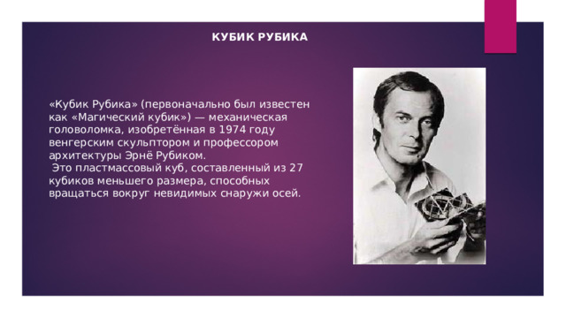 Кубик рубика «Кубик Рубика» (первоначально был известен как «Магический кубик») — механическая головоломка, изобретённая в 1974 году венгерским скульптором и профессором архитектуры Эрнё Рубиком.  Это пластмассовый куб, составленный из 27 кубиков меньшего размера, способных вращаться вокруг невидимых снаружи осей. 