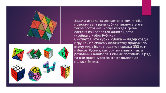 Задача игрока заключается в том, чтобы, поворачивая грани кубика, вернуть его в такое состояние, когда каждая грань состоит из квадратов одного цвета («собрать кубик Рубика»). Считается, что кубик Рубика — лидер среди игрушек по общему количеству продаж: по всему миру было продано порядка 350 млн кубиков Рубика, как оригинальных, так и различных аналогов. Если их поставить в ряд, то они протянутся почти от полюса до полюса Земли. 
