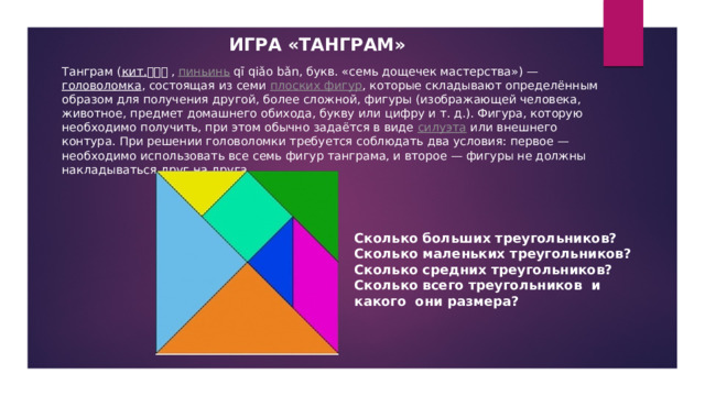 ИГРА «ТАНГРАМ» Танграм ( кит. 七巧板 , пиньинь qī qiǎo bǎn, букв. «семь дощечек мастерства») — головоломка , состоящая из семи плоских фигур , которые складывают определённым образом для получения другой, более сложной, фигуры (изображающей человека, животное, предмет домашнего обихода, букву или цифру и т. д.). Фигура, которую необходимо получить, при этом обычно задаётся в виде силуэта или внешнего контура. При решении головоломки требуется соблюдать два условия: первое — необходимо использовать все семь фигур танграма, и второе — фигуры не должны накладываться друг на друга. Сколько больших треугольников? Сколько маленьких треугольников? Сколько средних треугольников? Сколько всего треугольников и какого они размера? 