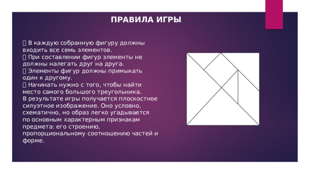 ПРАВИЛА ИГРЫ  В каждую собранную фигуру должны входить все семь элементов.  При составлении фигур элементы не должны налегать друг на друга.  Элементы фигур должны примыкать один к другому.  Начинать нужно с того, чтобы найти место самого большого треугольника. В результате игры получается плоскостное силуэтное изображение. Оно условно, схематично, но образ легко угадывается по основным характерным признакам предмета: его строению, пропорциональному соотношению частей и форме. 