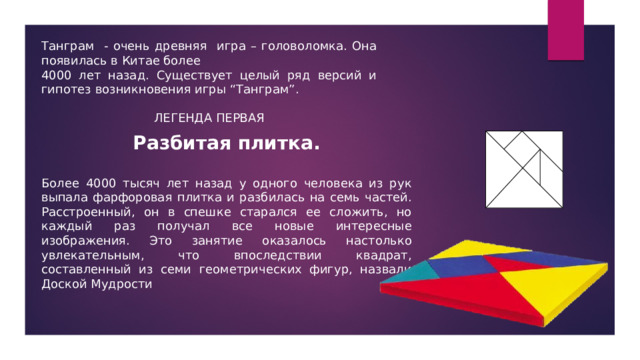 Танграм - очень древняя игра – головоломка. Она появилась в Китае более 4000 лет назад. Существует целый ряд версий и гипотез возникновения игры “Танграм”. ЛЕГЕНДА ПЕРВАЯ Разбитая плитка.  Более 4000 тысяч лет назад у одного человека из рук выпала фарфоровая плитка и разбилась на семь частей. Расстроенный, он в спешке старался ее сложить, но каждый раз получал все новые интересные изображения. Это занятие оказалось настолько увлекательным, что впоследствии квадрат, составленный из семи геометрических фигур, назвали Доской Мудрости 