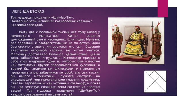 ЛЕГЕНДА ВТОРАЯ Три мудреца придумали «Ши-Чао-Тю». Появление этой китайской головоломки связано с красивой легендой.  Почти две с половиной тысячи лет тому назад у немолодого императора Китая родился долгожданный сын и наследник. Шли годы. Мальчик рос здоровым и сообразительным не по летам. Одно беспокоило старого императора: его сын, будущий властелин огромной страны, не хотел учиться. Мальчику доставляло большее удовольствие целый день забавляться игрушками. Император призвал к себе трех мудрецов, один из которых был известен как математик, другой прославился как художник, а третий был знаменитым философом, и повелел им придумать игру, забавляясь которой, его сын постиг бы начала математики, научился смотреть на окружающий мир пристальными глазами художника, стал бы терпеливым, как истинный философ, и понял бы, что зачастую сложные вещи состоят из простых вещей. Три мудреца придумали 
