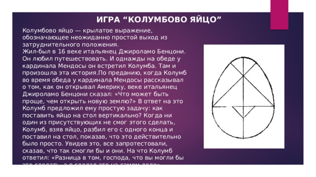 ИГРА “КОЛУМБОВО ЯЙЦО” Колумбово яйцо — крылатое выражение, обозначающее неожиданно простой выход из затруднительного положения. Жил-был в 16 веке итальянец Джироламо Бенцони. Он любил путешествовать. И однажды на обеде у кардинала Мендосы он встретил Колумба. Там и произошла эта история.По преданию, когда Колумб во время обеда у кардинала Мендосы рассказывал о том, как он открывал Америку, веке итальянец Джироламо Бенцони сказал: «Что может быть проще, чем открыть новую землю?» В ответ на это Колумб предложил ему простую задачу: как поставить яйцо на стол вертикально? Когда ни один из присутствующих не смог этого сделать, Колумб, взяв яйцо, разбил его с одного конца и поставил на стол, показав, что это действительно было просто. Увидев это, все запротестовали, сказав, что так смогли бы и они. На что Колумб ответил: «Разница в том, господа, что вы могли бы это сделать, а я сделал это на самом деле». 