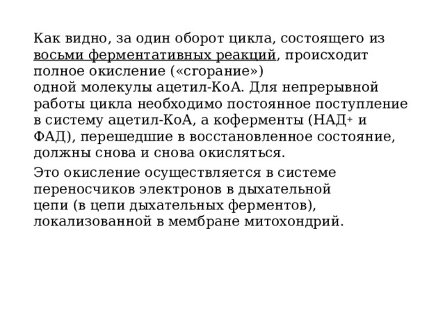   Как видно, за один оборот цикла, состоящего из восьми ферментативных реакций , происходит полное окисление («сгорание») одной молекулы ацетил-КоА. Для непрерывной работы цикла необходимо постоянное поступление в систему ацетил-КоА, а коферменты (НАД +  и ФАД), перешедшие в восстановленное состояние, должны снова и снова окисляться.   Это окисление осуществляется в системе переносчиков электронов в дыхательной цепи (в цепи дыхательных ферментов), локализованной в мембране митохондрий. 