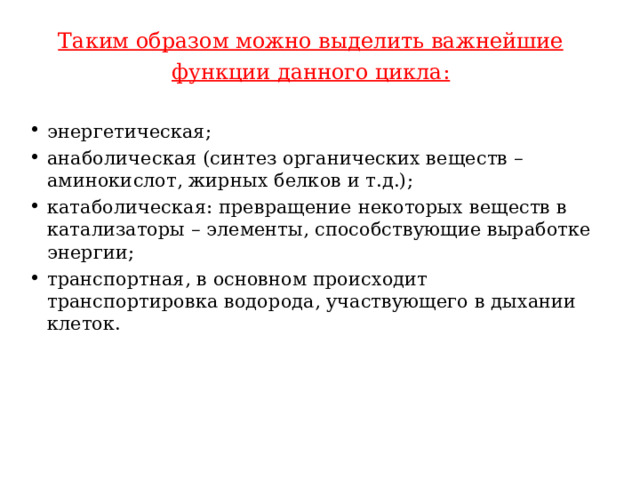 Таким образом можно выделить важнейшие функции данного цикла: энергетическая; анаболическая (синтез органических веществ – аминокислот, жирных белков и т.д.); катаболическая: превращение некоторых веществ в катализаторы – элементы, способствующие выработке энергии; транспортная, в основном происходит транспортировка водорода, участвующего в дыхании клеток. 
