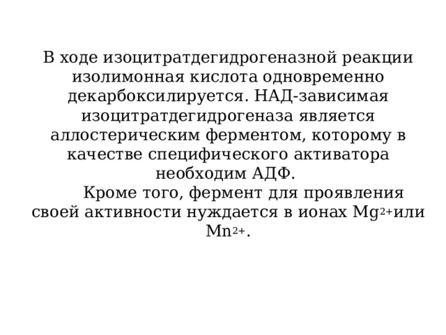 В ходе изоцитратдегидрогеназной реакции изолимонная кислота одновременно декарбоксилируется. НАД-зависимая изоцитратдегидрогеназа является аллостерическим ферментом, которому в качестве специфического активатора необходим АДФ.  Кроме того, фермент для проявления своей активности нуждается в ионах Mg 2+ или Мn 2+ . 