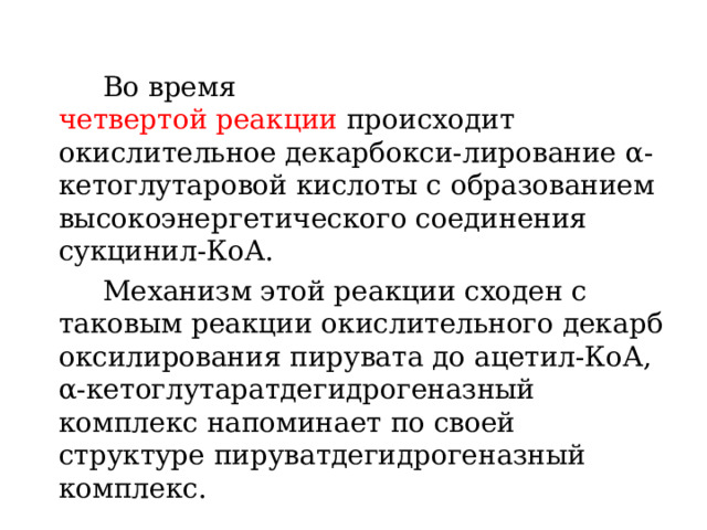   Во время четвертой реакции  происходит окислительное декарбокси-лирование α-кетоглутаровой кислоты с образованием высокоэнергетического соединения сукцинил-КоА.    Механизм этой реакции сходен с таковым реакции окислительного декарбоксилирования пирувата до ацетил-КоА, α-кетоглутаратдегидрогеназный комплекс напоминает по своей структуре пируватдегидрогеназный комплекс. 