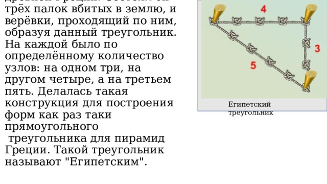 Например прямоугольный треугольник использовался в древней Греции. Состоял он трёх палок вбитых в землю, и верёвки, проходящий по ним, образуя данный треугольник. На каждой было по определённому количество узлов: на одном три, на другом четыре, а на третьем пять. Делалась такая  конструкция для построения форм как раз таки прямоугольного   треугольника для пирамид Греции. Такой треугольник называют 