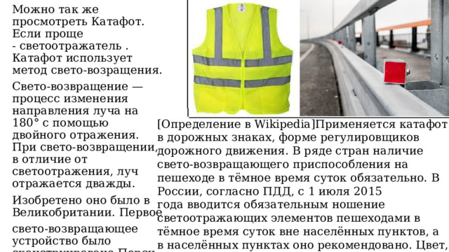 ____________________________ Можно так же просмотреть Катафот. Если проще - светоотражатель . Катафот использует метод свето-возращения. Свето-возвращение — процесс изменения направления луча на 180° с помощью двойного отражения. При свето-возвращении, в отличие от светоотражения, луч отражается дважды. Изобретено оно было в Великобритании. Первое свето-возвращающее устройство было сконструировано Перси Шоу, английским дорожным рабочим. ______________________________________________________________ [Определение в Wikipedia]Применяется катафот в дорожных знаках, форме регулировщиков дорожного движения.  В ряде стран наличие свето-возвращающего приспособления на пешеходе в тёмное время суток обязательно. В России, согласно ПДД, с 1 июля 2015 года вводится обязательным ношение светоотражающих элементов пешеходами в тёмное время суток вне населённых пунктов, а в населённых пунктах оно рекомендовано. Цвет, форма, а для взрослой одежды — также площадь и расположение элементов законодательно не регламентированы. 