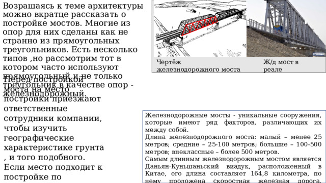 Возрашаясь к теме архитектуры можно вкратце рассказать о постройке мостов. Многие из опор для них сделаны как не странно из прямоугольных треугольников. Есть несколько типов ,но рассмотрим тот в котором часто используют прямоугольный и не только треугольник в качестве опор - железнодорожный.     Чертёж железнодорожного моста Ж/д мост в реале Перед постройкой моста на место постройки приезжают ответственные сотрудники компании, чтобы изучить географические характеристике грунта, и того подобного. Если место подходит к постройке по государственным нормам начинается проектирование. Железнодорожные мосты - уникальные сооружения, которые имеют ряд факторов, различающих их между собой. Длина железнодорожного моста: малый – менее 25 метров; средние – 25-100 метров; большие – 100-500 метров; внеклассные – более 500 метров. Самым длинным железнодорожным мостом является Даньян-Куньшаньский виадук, расположенный в Китае, его длина составляет 164,8 километра, по нему проложена скоростная железная дорога, соединяющая Шанхай и Нанкин. 