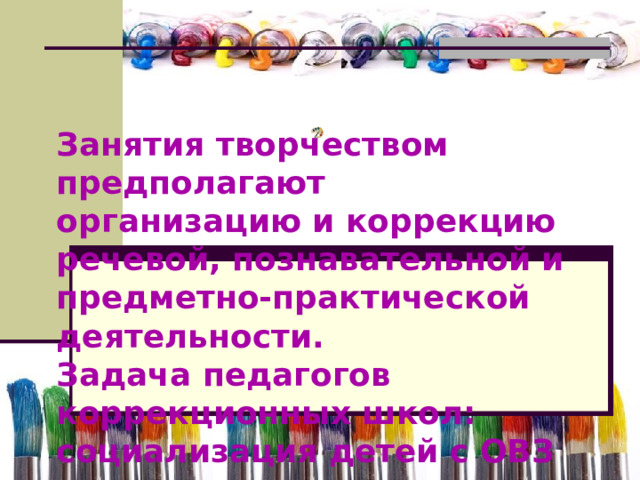 Занятия творчеством предполагают организацию и коррекцию речевой, познавательной и предметно-практической деятельности. Задача педагогов коррекционных школ: социализация детей с ОВЗ 