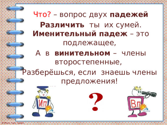Что? – вопрос двух  падежей Различить   ты их сумей. Именительный   падеж  – это подлежащее, А в   винительном – члены второстепенные, Разберёшься, если знаешь члены предложения!  