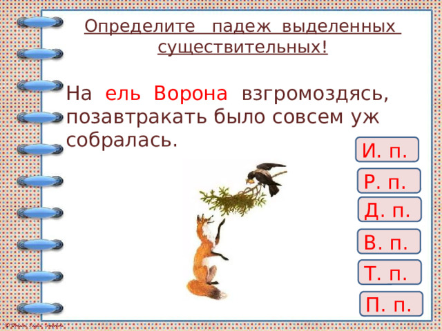 Определите падеж выделенных существительных! На ель Ворона взгромоздясь,  позавтракать было совсем уж собралась. И. п. Р. п. Д. п. В. п. Т. п. П. п. 