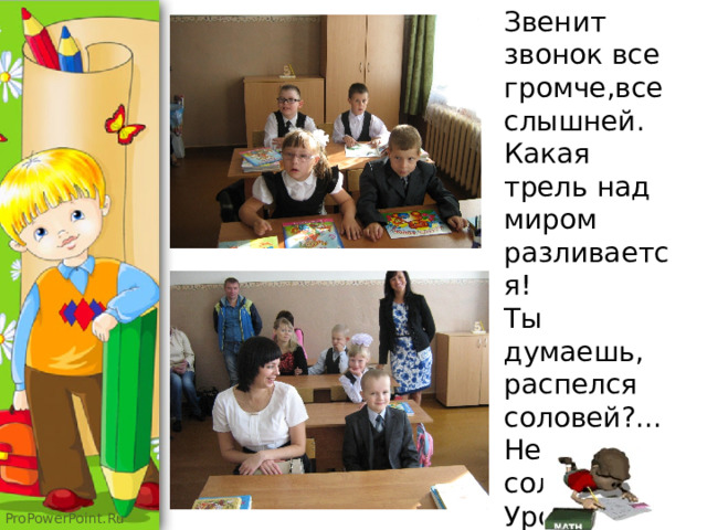  Звенит звонок все громче,все слышней. Какая трель над миром разливается!  Ты думаешь, распелся соловей?...  Не соловей. Уроки начинаются. 