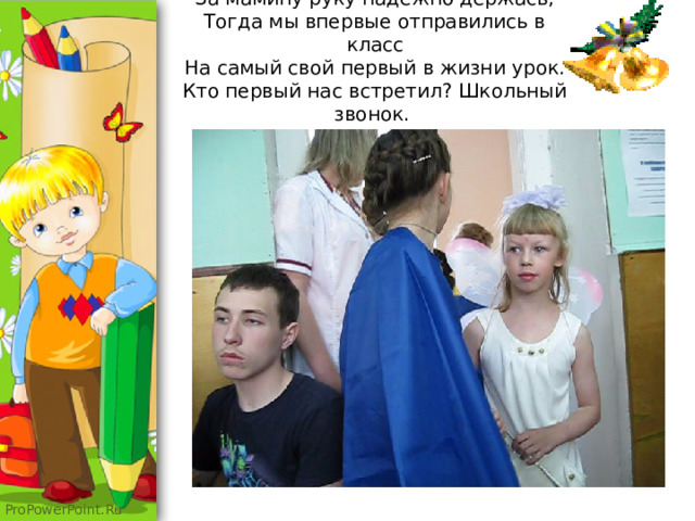 За мамину руку надежно держась,  Тогда мы впервые отправились в класс  На самый свой первый в жизни урок.  Кто первый нас встретил? Школьный звонок.   