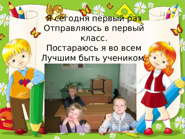 Я сегодня первый раз  Отправляюсь в первый класс.  Постараюсь я во всем  Лучшим быть учеником.   
