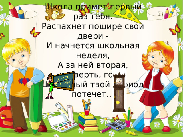     Школа примет первый раз тебя.  Распахнет пошире свои двери -  И начнется школьная неделя,  А за ней вторая, четверть, год...  Школьный твой период потечет…   