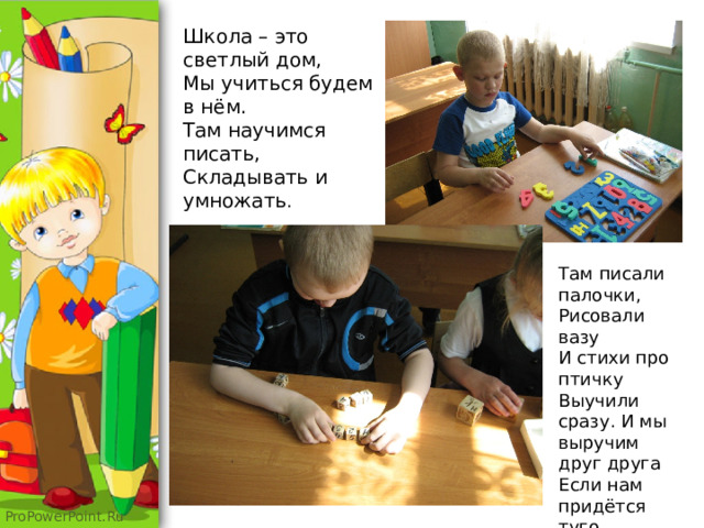 Школа – это светлый дом,  Мы учиться будем в нём.  Там научимся писать,  Складывать и умножать . Там писали палочки,  Рисовали вазу  И стихи про птичку  Выучили сразу. И мы выручим друг друга  Если нам придётся туго. 