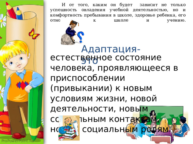 И от того, каким он будет зависит не только успешность овладения учебной деятельностью, но и комфортность пребывания в школе, здоровье ребенка, его отношение к школе и учению.   Адаптация-это естественное состояние человека, проявляющееся в приспособлении (привыкании) к новым условиям жизни, новой деятельности, новым социальным контактам, новым социальным ролям. 