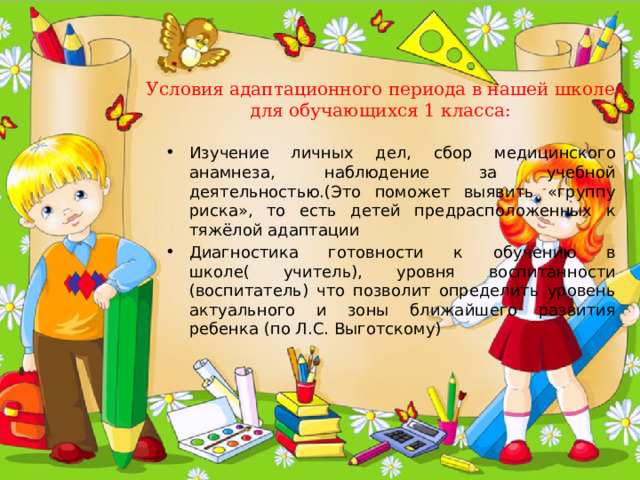 Условия адаптационного периода в нашей школе для обучающихся 1 класса: Изучение личных дел, сбор медицинского анамнеза, наблюдение за учебной деятельностью.(Это поможет выявить «группу риска», то есть детей предрасположенных к тяжёлой адаптации Диагностика готовности к обучению в школе( учитель), уровня воспитанности (воспитатель) что позволит определить уровень актуального и зоны ближайшего развития ребенка (по Л.С. Выготскому) 
