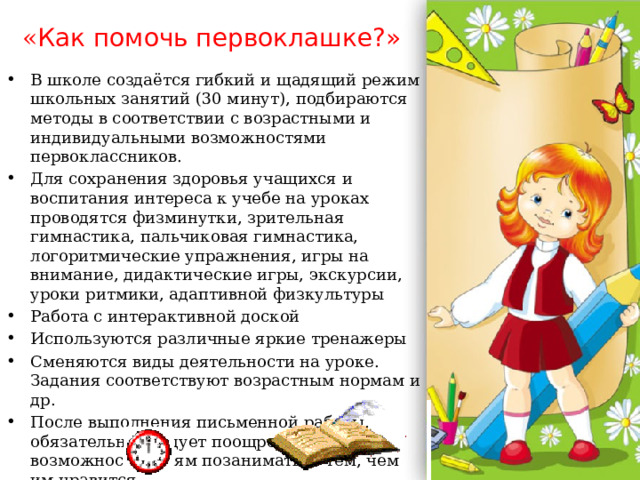 « Как помочь первоклашке?» В школе создаётся гибкий и щадящий режим школьных занятий (30 минут), подбираются методы в соответствии с возрастными и индивидуаль­ными возможностями первоклассников. Для сохранения здоровья учащихся и воспитания интереса к учебе на уроках проводятся физминутки, зрительная гимнастика, пальчиковая гимнастика, логоритмические упражнения, игры на внимание, дидактические игры, экскурсии, уроки ритмики, адаптивной физкультуры Работа с интерактивной доской Используются различные яркие тренажеры Сменяются виды деятельности на уроке. Задания соответствуют возрастным нормам и др. После выполнения письменной работы, обязательно следует поощрение, возможность детям позаниматься тем, чем им нравится.   